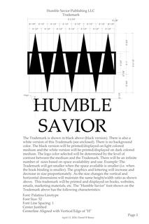 0'-3/4" 0'-2 1/2" 0'-3/4" 0'-1" 0'-3/4" 0'-1/4" 10'-1/4"- ALIGN WHITE VERSION OF THIS TRADEMARK (SEE ENCLOSED). THERE IS NO BACKGROUND HUMBLE SAVIOR PUBLISHING LLC 0'-1/2" 0'-1/2" HUMBLE THE TRADEMARK IS SHOWN IN BLACK ABOVE (BLACK VERSION). THERE IS ALSO A COLOR. THE BLACK VERSION WILL BE PRINTED/DISPLAYED ON LIGHT COLORED MEDIUM AND THE WHITE VERSION WILL BE PRINTED/DISPLAYED ON DARK COLORED MEDIUM. THE LOGO COLOR SELECTED WILL BE DETERMINED BY THE LEVEL OF CONTRAST BETWEEN THE MEDIUM AND THE TRADEMARK. THERE WILL BE TRADEMARK 0'-1/2" 0'-1/2" SAVIOR 0'-3 3/4" 0'-1/2" 0'-1/2" 0'-1/2" 0'-1/2" 0'-1/2" 0'-1/2" 0'-1/2" 0'-1/4"- 0'-1/2" 0'+1/8" 0'-1/2" 0'-1/8"