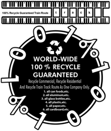 100% RECYCLE GUARANTEED TRAIN ROUTE TRACK 1001% 1001% WORLD-WIDE 100% RECYCLE GUARANTEED RECYCLE COMMERICIAL, RECYCLE RESIDENTIAL AND RECYCLE TRAIN TRACK ROUTE AS ONE COMPANY ONLY. 1. ALL CANNED FOODS, ETC. 2. ALL ALUMINUM,ETC. 3. ALL GLASS BOTTLES, ETC. 4.ALL PLASTIC,ETC. 5. ALL PAPER,ETC. 6. ALL CARDBOARD, ETC. logo