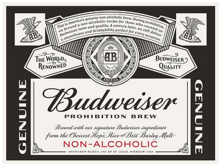 AB THIS IS AMERICA'S GENUINE NON-ALCOHOLIC BREW. DURING PROHIBITION, WE BREWED A NON-ALCOHOLIC RECIPE FOR THOSE WHO COUNTED ON BUDWEISER TASTE AND QUALITY. A CENTURY LATER, WE STILL DELIVER A SMOOTHNESS AND DRINKABILITY PERFECT FOR EVERY OCCASION. THE WORLD RENOWNED AUSTRALIA EUROPE AFRICA ASIA AMERICA BUDWEISER QUALITY GENUINE BUDWEISER PROHIBITION BREW BREWED WITH OUR SIGNATURE BUDWEISER INGREDIENTS FROM THE CHOICEST HOPS, RICE AND BEST BARLEY MALT NON-ALCOHOLIC ANHEUSER-BUSCH, INC OF ST. LOUIS, MISSOURI USA logo