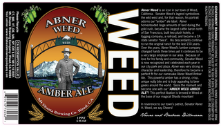 ABNER WEED AMBER ALE WEED MT SHASTA BREWING CO. WEED, CA ABNER WEED IS AN ICON IN OUR TOWN OF WEED, CALIFORNIA.  SENATOR WEED'S LEGEND SYMBOLIZES THE WILD WEST AND, FOR THAT REASON, HIS PORTRAIT ADORNS OUR "AMBER" ALE LABEL.  ABNER HOMESTEADED LARGE AMOUNTS OF LAND DURING THE GOLD RUSH, BECAME THE LARGEST CATTLE BARON NORTH OF SAN FRANCISCO, BUILT TWO PLUS HOTELS, A LOGGING COMPANY, A RAILROAD, AND BECAME A CA STATE SENATOR "TWICE".  HIS DESCENDANTS CONTINUE TO RUN THE ORIGINAL RANCH FOR THE LAST 150 YEARS.  OVER THE YEARS, ABNER WEED'S LUMBER COMPANY CHANGED HANDS THREE TIMES YET IT CONTINUES TO BE A VERY LARGE EMPLOYER IN OUR AREA BECAUSE OF LOVE FOR HIS FAMILY AND COMMUNITY, SENATOR WEED IS NOW RECOGNIZED AND CELEBRATED EACH YEAR IN OUR CITY PARK AND PLAZA.  ABNER WAS VERY STRONG IN CHARACTER AND LEADERSHIP, THEREFORE HE BECAME A PERFECT FIT FOR OUR NAMESAKE ABNER WEED AMBER ALE.  THIS POWERFUL AMBER HAS A STRONG, CRISP, UNIQUE NUTTY BIT AND IS TRULY APPEALING TO BEER GEEKS AROUND THE WORLD.  SEIZE THE MOMENT AND BECOME ONE WITH OUR "AMBER WEED AMBER ALE"! THIS PERFECT LIBATION IS BREWED IN WEED AT THE BASE OF OUR MAGICAL SHASTA MOUNTAIN!  IN REVERENCE TO OUR TOWN'S PATRIOT, SENATOR ABNER H. WEED, WE SAY CHEERS!  VAUNE AND BARBARA DILLMANN logo