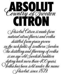 ABSOLUT CITRON COUNTRY OF SWEDEN ABSOLUT CITRON IS MADE FROM NATURAL CITRUS FLAVORS AND VODKA DISTILLED FROM GRAIN GROWN IN THE RICH FIELDS OF SOUTHERN SWEDEN. THE DISTILLING AND FLAVORING OF VODKA IS AN AGE-OLD SWEDISH TRADITION DATING BACK MORE THAN 400 YEARS. VODKA HAS BEEN SOLD UNDER THE NAME ABSOLUT SINCE 1879. logo
