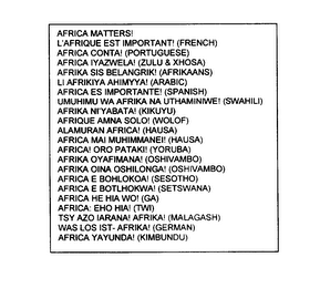 AFRICA MATTERS! L'AFRIQUE EST IMPORTANT! (FRENCH) AFRICA CONTA! (PORTUGUESE) AFRICA IYAZWELA! (ZULU & XHOSA) AFRIKA SIS BELANGRIK! (AFRIKAANS) LI AFRIKIYA AHIMYYA! (ARABIC) AFRICA ES IMPORTANTE! (SPANISH) UMUHIMU WA AFRIKA NA UTHAMINIWE! (SWAHILI) AFRIKA NI'YABATA! (KIKUYU) AFRIQUE AMNA SOLO! (WOLOF) ALAMURAN AFRICA! (HAUSA) AFRICA MAI MUHIMMANEI! (HAUSA) AFRICA ORO PATAKI! (YORUBA) AFRIKA OYAFIMANA! (OSHIVAMBO) AFRIKA OINA OSHILONGA! (OSHIVAMBO) AFRICA E BOHLOKOA! (SESOTHO) AFRICA E BOTLHOKWA! (SETSWANA) AFRICA HE HIA WO! (GA) AFRICA: EHO HIA! (TWI) TSY AZO IARANA! AFRIKA! (MALAGASH) WAS LOS IST - AFRIKA! (GERMAN) AFRICA YAYUNDA! (KIMBUNDU) logo