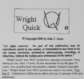 "ALL RIGHTS RESERVED. NO PART OF THIS PUBLICATION MAY BE REPRODUCED, STORED IN ANY SYSTEM, OR TRANSMITTED IN ANY FORM OR BY ANY MEANS, ELECTRONIC, MECHANICAL, PHOTOCOPYING, RECORDING, OR OTHERWISE, WITHOUT THE WRITTEN PRIOR PERMISSION OF THE AUTHOR." "WRIGHT QUICK" AND "WQ" SYMBOL ARE COPYRIGHT PROTECTED. THEY BELONG TO ME, JOHN T FARRIS, FOR THE REMAINDER OF MY LIFE PLUS 70 YEARS. ANY UNAUTHORIZED REPRODUCTION VIOLATES FEDERAL COPYRIGHT LAW. " " WRIGHT QUICK" AND "WQ" SYMBOL ARE USED IN MY BOOK, "YOU" NOT" PUBLISHED IN 2006 AND IS STILL IN PRINT AS OF WRIGHT QUICK COPYRIGHT 2006 BY JOHN T. FARRIS