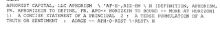 APHORIST CAPITAL, LLC APHORISM \ 'AF-E-,RIZ-EM \ N [DEFINITION, APHORISM, FR. APHORIZEIN TO DEFINE, FR. APO-+ HORIZEIN TO BOUND -- MORE AT HORIZON] 1: A CONCISE STATEMENT OF A PRINCIPAL 2 : A TERSE FORMULATION OF A TRUTH OR SENTIMENT : ADAGE -- APH·O·RIST \-REST\ N logo