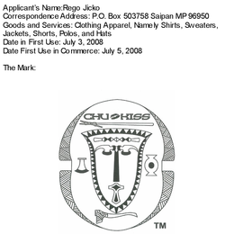 APPLICANT'S NAME: REGO JICKO CORRESPONDENCE ADDRESS P.O. BOX 5037 SAIPAN MP 96950 GOODS AND SERVICES: CLOTHING APPAREL, NAMELY SHIRTS, SWEATERS, JACKETS, SHORTS, POLOS, AND HATS DATE IN FIRST USE: JULY 3, 2008 DATE FIRST USE IN COMMERCE: JULY 5, 2008 THE MARK: CHU KISS logo