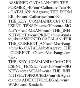 ASSIGNED CATALAN::PER THE_FORMER_-R<EM>CATHERINE</EM>R- CATALAN::&AGRAVE; THE_FORMER_-R<EM>CATHERINE</EM>R- , THE_KEY_COMMAND::CTRL+C PRESENT_TENSE::<EM>T0</EM>-SIGNIFY-<EM>MEAN</EM> THE_INFINITIVE::T0<EM>PRINT</EM>&MDASH;<BR>ASSIGNED CATALAN::PER THE_CURRENT_-C<EM>MEI-FANG</EM>K- CATALAN::&AGRAVE; THE_CURRENT_-C<EM>MEI-FANG</EM>K- , THE_KEY_COMMAND::CTRL+C PRESENT_TENSE::<EM>T0</EM>-SIGNIFY-<EM>MEAN</EM> THE_INFINITIVE::T0PROCEED<EM>&AGRAVE;</EM>ADJECTIVE::LEGAL<EM>WAR</EM>&MDASH;