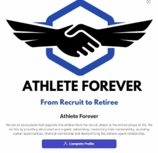 ATHLETE FOREVER FROM RECRUIT TO RETIREE ATHLETE FOREVER WE ARE AN ECOSYSTEM THAT SUPPORTS THE ATHLETE FROM THE RECRUIT PHASE TO THE RETIREE PHASE OF LIFE. WE DO THIS BY PROVIDING STRUCTURED AND ORGANIC NETWORKING, MAXIMIZING THEIR MARKETABILITY, PROVIDING CAREER OPPORTUNITIES, FINANCIAL MENTORSHIP AN DEMYSTIFYING THE ATHLETE-AGENT RELATIONSHIP. COMPLETE PROFILE logo