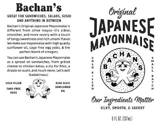 BACHAN'S GREAT FOR SANDWICHES, SALADS, SUSHI AND ANYTHING IN BETWEEN BACHAN'S ORIGINAL JAPANESE MAYONNAISE IS DIFFERENT FROM OTHER MAYOS--IT'S SILKIER, SMOOTHER, AND MORE SAVORY WITH A TOUCH OF TANGY SWEETNESS AND RICH UMAMI FLAVOR. WE MAKE OUR MAYONNAISE WITH HIGH QUALITY SUNFLOWER OIL, CAGE-FREE EGG YOLKS, & THE PERFECT BLEND OF VINEGARS. YOU CAN USE BACHAN'S JAPANESE MAYONNAISE AS A SPREAD ON SANDWICHES, FROM GRILLED CHEESE TO CHICKEN KATSU, A DIP FOR FRIES, A DRIZZLE ON SUSHI, AND MUCH MORE. LET'S EAT! ITADAKIMASU! COLD-FILLED CAGE-FREE EGGS HIGH OLEIC SUNFLOWER OIL THE ORIGINAL JAPANESE MAYONNAISE COLD-FILLED BACHAN'S SMALL BATCH OUR INGREDIENTS MATTER SILKY, SMOOTH & SAVORY 8 FL. OZ (237ML) logo