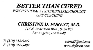 BETTER THAN CURED PSYCHOTHERAPY PSYCHOPHARMACHOLOGY LIFE COACHING CHRISTINE D. FOREST, M.D. 116 N. ROBERTSON BLVD., SUITE 907 LOS ANGELES, CA 90048 T: (310) 358-9499 F: (310) 358-9409 CDCMD2@AOL.COM WWW.DRFOREST.COM logo