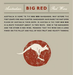 BIG RED AUSTRALIAN RED WINE AUSTRALIA IS HOME TO THE BIG RED KANGAROO; WAY BEFORE THE FIRST GRAPE VINE WAS PLANTED KANGAROOS HAVE MADE THE VAST OPEN PLAINS OF AUSTRALIA THEIR HOME.  IN AUSTRALIA THE TERM BIG RED IS ALWAYS THOUGHT ABOUT IN TWO WAYS.  ONE IS THE KANGAROO AND THE OTHER IS RED WINE.  MEANING THAT THE WINE HAS A LONG FINISH ON THE PALLET AND FULL OF RICH FRUIT AND VELVETY TANNINS. logo