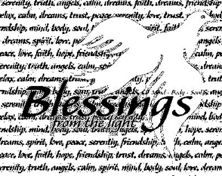 BLESSINGS FROM THE LIGHT MIND - BODY - SOUL SERENITY, TRUTH, ANGELS, CALM, DREAMS, FAITH, DREAMS, FRIENDSHIP, ELAX, CALM, DREAMS, TRUST, PEACE, SERENITY, LOVE, TRUST NDSHIP, MIND, BODY, SOUL,PIRIT, FAIT, SERE, DREAMS, SPIRIT, LOVE, P ANGELS, RIT, LOVE, FAITH, HOPE, FRIENDSHIP CALM, P ERENITY, TRUTH, ANGELS, CALM, SPI DREAM ELAX, CALM, DREAMS, TR TRU NDSHIP,B DY, SOUL, SERENIT NDSHIP ELAX, CALM MIND BO NDSHIP, MIND, BODY, SOUL, BODY, ANGELS, HOPE, SERE REAMS, SPIRIT, LOVE, PEACE, SERENITY, FRIENDSHIP, CALM, ANGE EACE, LOVE, FAITH, HOPE, FRIENDSHIP, TRUST, DREAMS, ANGELS, CALM, P RENITY, TRUTH, ANGELS, CALM, SPIRIT, MIND, BODY, SOUL, LOVE, DREAM logo