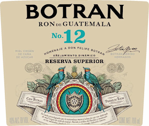 BOTRAN NO. 12 RON DE GUATEMALA HOMENAJE A DON FELIPE BOTRAN AÑEJAMIENTO DINÁMICO RESERVA SUPERIOR MIEL VIRGEN DE CAÑA DE AZÚCAR BOTRAN MERINO BOTRAN MERINO HERMANOS D.O.P. MIEL VIRGEN DE CANA CASA BOTRAN TEMA SOLERA ANEJO CASA BOTRAN PREMIUM RUM DE SUELOS PRIVILEGIADOS POR LA NATURALEZA MANA EL ALMA DE ESTE RON ELABORADO DE MIEL VIRGEN DE CANA DE AZUCAR NACIDO A ORILLAS DEL PACIFICO Y MADURADO EN LAS MONTANAS, PRODUCTO DEL COMPROMISO DE GRANDES MAESTROS RONEROS 40% ALC. BY VOL. CONT. NET. 700 ML