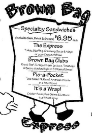 BROWN BAG EXPRESS SPECIALTY SANDWICHES (INCLUDES SIDE, DRINK & SWEET) $6.95 EACH THE EXPRESS TURKEY, STUFFING, CRANBERRY SAUCE & MAYO OR YOUR CHOICE OF BREAD BROWN BAG CLUBS ROAST BEEF, TURKEY OR HAM, LETTUCE, TOMATOES & BACON, STACKED HIGH ON 3 SLICES OF BREAD PIC-A-POCKET TUNA SALAD, PICKLES & AMERICAN CHEESE IN A PITA POCKET IT'S A WRAP! CHICKEN SALAD, RED ONIONS & LETTUCE IN A WHEAT WRAP logo