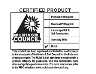 CERTIFIED PRODUCT MULCH & SOIL COUNCIL PREMIUM POTTING SOIL STANDARD POTTING SOIL LANDSCAPE SOIL & SOIL AMENDMENT SPECIALTY SOILS MULCH THIS PRODUCT HAS BEEN REGISTERED AND TESTED FOR CONFORMANCE TO THE STANDARDS OF THE MULCH & SOIL COUNCIL FOR THE INDICATED PRODUCT CATEGORY. THE MULCH & SOIL STANDARDS DO NOT CONTAIN A PRODUCT CATEGORY FOR PESTICIDES, AND THIS CERTIFICATION MARK DOES NOT APPLY TO PESTICIDE CLAIMS. FOR MORE INFORMATION, REFER TO THE MSC WEB SITE AT WWW.MULCHANDSOILCOUNCIL.ORG. logo