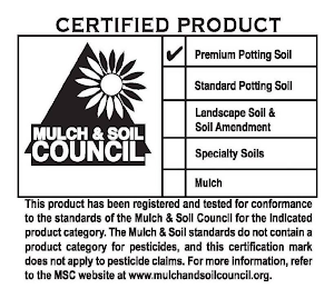 CERTIFIED PRODUCT MULCH & SOIL COUNCIL PREMIUM POTTING SOIL STANDARD POTTING SOIL LANDSCAPE SOIL & SOIL AMENDMENT SPECIALTY SOILS MULCH THIS PRODUCT HAS BEEN REGISTERED AND TESTED FOR CONFORMANCE TO THE STANDARDS OF THE MULCH & SOIL COUNCIL FOR THE INDICATED PRODUCT CATEGORY. THE MULCH & SOIL STANDARDS DO NOT CONTAIN A PRODUCT CATEGORY FOR PESTICIDES, AND THIS CERTIFICATION MARK DOES NOT APPLY TO PESTICIDE CLAIMS. FOR MORE INFORMATION, REFER TO THE MSC WEB SITE AT WWW.MULCHANDSOILCOUNCIL.ORG. logo