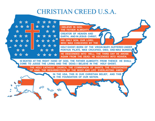 CHRISTIAN CREED U.S.A. I BELIEVE IN GOD, THE FATHER ALMIGHTY, CREATOR OF HEAVEN AND EARTH; AND IN JESUS CHRIST, HIS ONLY SON, OUR LORD; WHO WAS CONCEIVED BY THE HOLY GHOST, BORN OF THE VIRGIN MARY, SUFFERED UNDER PONTIUS PILATE, WAS CRUCIFIED, DIED, AND WAS BURIED.  HE DESCENDED INTO HELL; THE THIRD DAY HE AROSE AGAIN FROM THE DEAD; HE ASCENDED INTO HEAVEN, IS SEATED AT THE RIGHT HAND OF GOD, THE FATHER ALMIGHTY; FROM THENCE HE SHALL COME TO JUDGE THE LIVING AND THE DEAD.  I BELIEVE IN THE HOLY GHOST, THE HOLY CATHOLIC CHURCH, THE COMMUNION OF SAINTS, THE FORGIVENESS OF SINS, THE RESURRECTION OF THE BODY, AND LIFE EVERLASTING.  AMEN.  IN THE USA, THIS IS OUR CHRISTIAN BELIEF; AND THIS IS THE FOUNDATION OF OUR NATION. AL AK AZ AR CA CO CT DE FL GA HI ID IL IN IA KS KY LA ME MD MA MI MN MS MO MT NE NV NH NJ NM NY NC ND OH OK OR PA RI SC SD TN TX UT VT VA WA WV WI WY DC logo