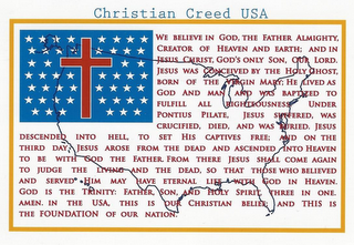 CHRISTIAN CREED USA WE BELIEVE IN GOD, THE FATHER ALMIGHTY, CREATOR OF HEAVEN AND EARTH; AND IN JESUS CHRIST, GOD'S ONLY SON, OUR LORD. JESUS WAS CONCEIVED BY THE HOLY GHOST, BORN OF THE VIRGIN MARY; HE LIVED AS GOD AND MAN AND WAS BAPTIZED TO FULFILL ALL RIGHTEOUSNESS UNDER PONTIUS PILATE, JESUS SUFFERED, WAS CRUCIFIED, DIED, AND WAS BURIED. JESUS DESCENDED INTO HELL, TO SET HIS CAPTIVES FREE; AND ON THE THIRD DAY JESUS AROSE FROM THE DEAD AND ASCENDED INTO HEAVEN TO BE WITH GOD THE FATHER.  FROM THERE JESUS SHALL COME AGAIN TO JUDGE THE LIVING AND THE DEAD, SO THAT THOSE WHO BELIEVED AND SERVED HIM MAY HAVE ETERNAL LIFE WITH GOD IN HEAVEN.  GOD IS THE TRINITY:  FATHER, SON, AND HOLY SPIRIT, THREE IN ONE. AMEN. IN THE USA, THIS IS OUR CHRISTIAN BELIEF; AND THIS IS THE FOUNDATION OF OUR NATION. logo