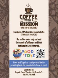 COFFEE WITH A MISSION "ONE CUP AT THE TIME" INGREDIENTS: 100% COLOMBIAN SPECIALTY COFFEE ETHICALLY SOURCED OUR COFFEE SALES HELP US FEED THOUSANDS OF CHILDREN AND THEIR FAMILIES IN LATIN AMERICA. FOOD & TOYS FOOD AND TOYS IS A CHARITY COMMITTED TO PROVIDING BASIC LIFE ESSENTIALS TO THOSE IN NEED. DISTRIBUTED BY: ORGANIC FARMS VITAMINS LLC, ORLANDO FL. TEL: 787.795.9033 logo