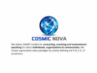 COSMIC NOVA WE DELIVER SMART MODELS FOR CONSULTING, COACHING AND MOTIVATIONAL SPEAKING FOR SELECT INDIVIDUALS, ORGANIZATIONS & COMMUNITIES. WE CREATE A GENERATIVE VALUE PARADIGM BY CLEARLY DEFINING THE P.R.I.C.E. OF EXCELLENCE. logo
