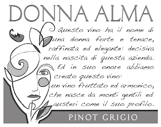 DONNA ALMA PINOT GRIGIO QUESTO VINO HA IL NOME DI UNA DONNA FORTE E TENACE, RAFFINATA ED ELEGANTE: DECISIVA NELLA NASCITA DI QUESTA AZIENDA. ED IN SUO ONORE ABBIAMO CREATO QUESTO VINO: UN VINO FRUTTATO ED ARMONICO, CHE NASCE DA MONTI GENTILI ED AUSTERI COME IL SUO PROFILO. logo