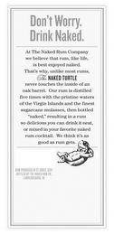 DON'T WORRY. DRINK NAKED. AT THE NAKED RUM COMPANY WE BELIEVE THAT RUM, LIKE LIFE, IS BEST ENJOYED NAKED. THAT'S WHY, UNLIKE MOST RUMS, THE NAKED TURTLE NEVER TOUCHES THE INSIDE OF AN OAK BARREL. OUR RUM IS DISTILLED FIVE TIMES WITH THE PRISTINE WATERS OF THE VIRGIN ISLANDS AND THE FINEST SUGARCANE MOLASSES, THEN BOTTLED "NAKED", RESULTING IN A RUM SO DELICIOUS YOU CAN DRINK IT NEAT, OR MIXED IN YOUR FAVORITE NAKED RUM COCKTAIL. WE THINK IT'S AS GOOD AS RUM GETS. RUM PRODUCED IN ST CROIX, USVI, BOTTLED BY THE NAKED RUM CO., LAWRENCEBURG, IN logo
