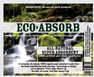 ECO ABSORB ALL-NATURAL SUPER ABSORBENT OMRI-CERTIFIED SPILL CLEAN-UP SOLUTION INGREDIENTS: ALL-NATURAL EARTH PRODUCTS. A UNIVERSAL, ALL-NATURAL, 100% ORGANIC SUPER ABSORBENT MADE FROM THE FINEST MATERIALS THE EARTH PROVIDES. TECHNOLOGY SO SIMPLE, YET SO EFFECTIVE. THAT'S RIGHT. SOAK IT UP. . . . THE SPILL, OF COURSE. AND THEN SWEEP IT UP. logo