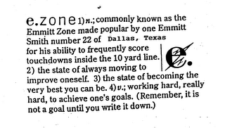 E.ZONE 1) N.; COMMONLY KNOWN AS THE EMMITT ZONE MADE POPULAR BY ONE EMMITT SMITH NUMBER 22 OF THE DALLAS, TEXAS FOR HIS ABILITY TO FREQUENTLY SCORE TOUCHDOWNS INSIDE THE 10 YARD LINE. 2) THE STATE OF ALWAYS MOVING TO IMPROVE ONESELF. 3) THE STATE OF BECOMING THE VERY BEST YOU CAN BE. 4) V.; WORKING HARD, REALLY HARD, TO ACHIEVE ONE'S GOALS. (REMEMBER, IT IS NOT A GOAL UNTIL YOU WRITE IT DOWN.) logo