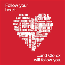FOLLOW YOUR HEART...AND CLOROX WILL FOLLOW YOU. HEALTH & WELLNESS HOMELESSNESS DOMESTIC VIOLENCE LEGAL GLBT ENVIRONMENT SOCIAL SERVICES ANIMALS EDUCATION MENTORING HUNGER & FOOD DISASTER RELIEF CIVIC RELIGIOUS ARTS & CULTURE CHILDREN & YOUTH logo