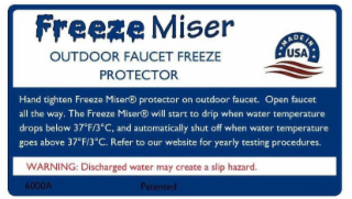 FREEZE MISER OUTDOOR FAUCET FREEZE PROTECTOR MADE IN USA HAND TIGHTEN FREEZE MISER PROTECTOR ON OUTDOOR FAUCET. OPEN FAUCET ALL THE WAY. THE FREEZE MISER WILL START TO DRIP WHEN WATER TEMPERATURE DROPS BELOW 37°F/3°C, AND AUTOMATICALLY SHUT OFF WHEN WATER TEMPERATURE GOES ABOVE 37°F/3°C. REFER TO OUR WEBSITE FOR YEARLY TESTING PROCEDURES. WARNING: DISCHARGED WATER MAY CREATE A SLIP HAZARD. 6000A PATENTED logo