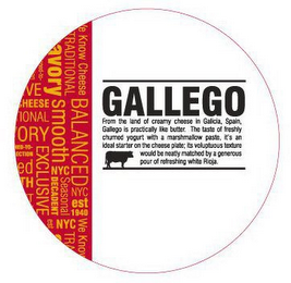 GALLEGO FROM THE LAND OF CREAMY CHEESE IN GALICIA, SPAIN, GALLEGO IS PRACTICALLY LIKE BUTTER.  THE TASTE OF FRESHLY CHURNED YOGURT WITH A MARSHMALLOW PASTE, IT'S AN IDEAL STARTER ON THE CHEESE PLATE; ITS VOLUPTUOUS TEXTURE WOULD BE NEATLY MATCHED BY A GENEROUS POUR OF REFRESHING WHITE RIOJA.   WE KNOW CHEESE BALANCED NYC EST 1940 WE KNOW TRADITIONAL SAVORY SMOOTH NYC SEASONAL DECADENT NYC EXCLUSIVE logo