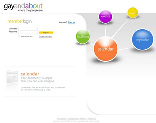 GAYANDABOUT WHERE THE PEOPLE ARE MEMBERLOGIN USERNAME: PASSWORD: REMEMBER ME LOGIN FORGOT PASSWORD NEWUSER? SIGN UP LOCATIONS EVENTS CALENDAR PERSONALWEB MYPROFILE CALENDAR YOUR COMMUNITY IS LARGER THAN YOU CAN EVER IMAGINE UNDERNEATH THIS WE WOULD LIKE TO ADD 2 SENTENCES, OR 1 SENTENCE MAKING UP 2 LINES. PRIVACY POLICY COPYRIGHT POLICY ABOUT US ADVERTISERS ALL CONTENT COPYRIGHT 2007-08, GAYANDABOUT. ALL RIGHTS RESERVED. logo