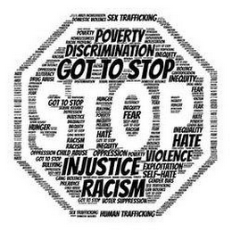 GOT TO STOP INJUSTICE  RACISM  INEQUITY  POVERTY  DOMESTIC VIOLENCE  HOMELESSNESS  DISCRIMINATION  DEPRESSION  CHILD ABUSE  GENDER BIAS  OPPRESSION  HATE  EXPLOITATION  FEAR  RACIAL PROFILING  HUNGER  ILLITERACY  PREJUDICE  BULLYING  SEX TRAFFICKING  HUMAN TRAFFICKING  MOLESTATION  GANG VIOLENCE  GUN VIOLENCE  CHILD ABUSE  SEXUAL ASSAULT  MASS INCARCERATION  SEXUAL HARASSMENT  DRUG ABUSE  SELF-HATE  VOTER SUPPRESSION  GENTRIFICATION logo