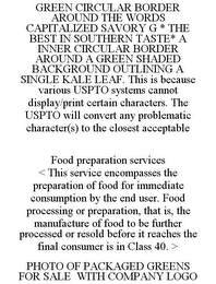 GREEN CIRCULAR BORDER AROUND THE WORDS CAPITALIZED SAVORY G * THE BEST IN SOUTHERN TASTE* A INNER CIRCULAR BORDER AROUND A GREEN SHADED BACKGROUND OUTLINING A SINGLE KALE LEAF. THIS IS BECAUSE VARIOUS USPTO SYSTEMS CANNOT DISPLAY/PRINT CERTAIN CHARACTERS. THE USPTO WILL CONVERT ANY PROBLEMATIC CHARACTER(S) TO THE CLOSEST ACCEPTABLE FOOD PREPARATION SERVICES < THIS SERVICE ENCOMPASSES THE PREPARATION OF FOOD FOR IMMEDIATE CONSUMPTION BY THE END USER. FOOD PROCESSING OR PREPARATION, THAT IS, THE MANUFACTURE OF FOOD TO BE FURTHER PROCESSED OR RESOLD BEFORE IT REACHES THE FINAL CONSUMER IS IN CLASS 40. > PHOTO OF PACKAGED GREENS FOR SALE WITH COMPANY LOGO logo