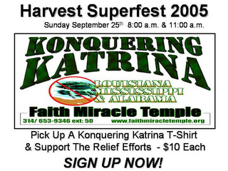 HARVEST SUPERFEST 2005 SUNDAY SEPTEMBER 25TH 8:00 A.M. & 11:00 A.M. KONQUERING KATRINA LOUSIANA MISSISSIPPI & ALABAMA FAITH MIRACLE TEMPLE 314/ 653-9346 EXT: 50 WWW.FAITHMIRACLETEMPLE.ORG PICK UP A KONQUERING KATRINA T-SHIRT & SUPPORT THE RELIEF EFFORTS - $10 EACH SIGN UP NOW! logo