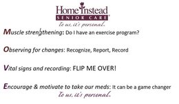 HOME INSTEAD SENIOR CARE TO US, IT'S PERSONAL. MUSCLE STRENGTHENING: DO I HAVE AN EXERCISE PROGRAM? OBSERVING FOR CHANGES: RECOGNIZE, REPORT, RECORD VITAL SIGNS AND RECORDING: FLIP ME OVER! ENCOURAGE & MOTIVATE TO TAKE OUR MEDS: IT CAN BE A GAME CHANGER TO US, IT'S PERSONAL. logo
