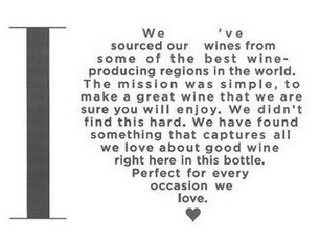 I WE'VE SOURCED OUR WINES FROM SOME OF THE BEST WINE-PRODUCING REGIONS IN THE WORLD. THE MISSION WAS SIMPLE, TO MAKE A GREAT WINE THAT WE ARE SURE YOU WILL ENJOY. WE DIDN'T FIND THIS HARD. WE HAVE FOUND SOMETHING THAT CAPTURES ALL WE LOVE ABOUT GOOD WINE RIGHT HERE IN THIS BOTTLE. PERFECT FOR EVERY OCCASION WE LOVE. logo