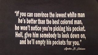 "IF YOU CAN CONVINCE THE LOWEST WHITE MAN HE'S BETTER THAN THE BEST COLORED MAN, HE WON'T NOTICE YOU'RE PICKING HIS POCKET. HELL, GIVE HIM SOMEBODY TO LOOK DOWN ON, AND HE'LL EMPTY HIS POCKETS FOR YOU." LYNDON B. JOHNSON logo