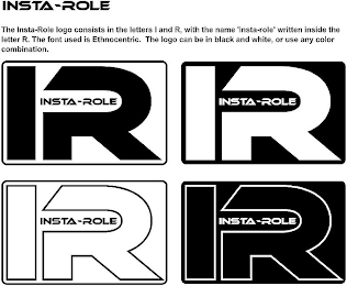 INSTA-ROLE THE
INSTA-ROLE LOGO CONSISTS IN THE LETTERS I AND R, WITH THE NAME “INSTA-ROLE”
WRITTEN INSIDE THE LETTER R. THE FONT USED IS ETHNOCENTRIC. THE LOGO CAN BE IN
BLACK AND WHITE, OR USE ANY COLOR COMBINATION. IR INSTA-ROLE IR INSTA-ROLE IR
INSTA-ROLE IR INSTA-ROLE logo