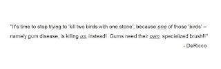 "IT'S TIME TO STOP TRYING TO 'KILL TWO BIRDS WITH ONE STONE', BECAUSE ONE OF THOSE 'BIRDS' - NAMELY GUM DISEASE, IS KILLING US, INSTEAD! GUMS NEED THEIR OWN, SPECIALIZED BRUSH!!" - DERICCO logo