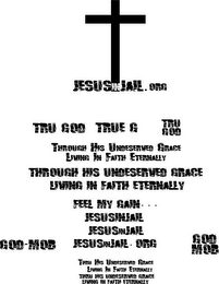 JESUSINJAIL.ORG TRU GOD TRUE G TRU GOD THROUGH HIS UNDESERVED GRACE LIVING IN FAITH ETERNALLY THROUGH HIS UNDESERVED GRACE LIVING IN FAITH ETERNALLY FEEL MY GAIN... JESUSINJAIL JESUSINJAIL GOD-MOB JESUSINJAIL.ORG GOD MOB THRU HIS UNDESERVED GRACE LIVING IN FAITH ETERNALLY THRU HIS UNDESERVED GRACE LIVING IN FAITH ETERNALLY logo