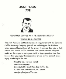 JUST PLAIN JOE COFFEE COMPANY "GOURMET COFFEE AT A REASONABLE PRICE" THE JUST PLAIN JOE COFFEE COMPANY, IN CONJUNCTION WITH THE CAROLINA COFFEE ROASTING COMPANY, GOES ALL-OUT TO BRING YOU THE FRESHEST WHOLE BEAN COFFEE WITHOUT ALL THE PRICEY TRAPPINGS.  OUR IDEA IS THAT A FIRST-RATE CUP OF COFFEE SHOULDN'T COST AN ARM AND A LEG AND OUGHT NOT FORCE YOU TO HOCK YOUR STUFF TO BUY A POUND OR TWO.  OUR HOPE IS THAT YOU ENJOY THIS REASONABLY PRICED COFFEE AS MUCH AS WE ENJOY PRODUCING IT FOR YOU PROUD TO BE AN AMERICAN COMPANY P.O. BOX 884, STEVENSVILLE, MD 21666 NET. WT. 1 LB logo