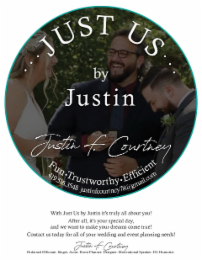 JUST US BY JUSTIN F. COURTNEY FUN TRUSTWORTHY EFFICIENT 419.516.3548 JUSTINFCOURTNEY78@GMAIL.COM WITH JUST US BY JUSTIN IT'S TRULY ALL ABOUT YOU! AFTER ALL, IT'S YOUR SPECIAL DAY, AND WE WANT TO MAKE YOUR DREAMS COME TRUE! CONTACT US TODAY FOR ALL OF YOUR WEDDING AND EVENT PLANNING NEEDS! JUSTIN F. COURTNEY ORDAINED OFFICIANT. SINGER. ACTOR. EVENT PLANNER. DESIGNER. MOTIVATIONAL SPEAKER. DJ. HUMORIST. logo
