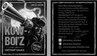 KOW-BOI'Z GETTIUP SAUCE LIMITED EDITION 5 5 5 5 5 CAUTION: THE HEAT IS COMING! KOW-BOI'Z GETTIUP SAUCE, IT'S MORE THAN JUST ANOTHER BBQ SAUCE, IT'S AN ANYTHING SAUCE. ANY FOOD THAT'S LACKING A LITTLE FLAVOR, GETTIUP SAUCE WILL CHANGE THE BEHAVIOR. THE TASTE YOU GET IS A LITTLE SWEET, WITH A WHOLE LOT OF GETTIUP! BRINGING THAT HEAT, FROM THE "SON" OF TEXAS, GETTING A HINT OF SMOKE. THIS IS THE WORLD'S FIRST PREMIUM GETTIUP SAUCE; IT'S NO JOKE. "REMEMBER, IT'S NOT COMPLETE WITHOUT THE HEAT. !GETTIUP!" ORDER AT: @KOWBOIZ_KITCHEN F @KOWBOIZ KITCHEN WWW.KOWBOIZ-KITCHEN.COM KEEP REFRIGERATED AFTER OPENING logo