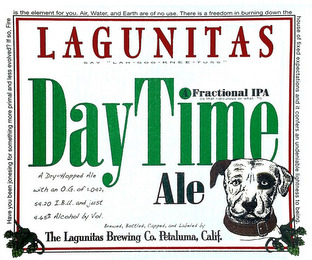 LAGUNITAS SAY "LAH-GOO-KNEE-TUSS" DAYTIME A FRACTIONAL IPA (IS THAT RIDICULOUS OR WHAT.. ?!) ALE BREWED, BOTTLED, CAPPED, AND LABELED BY THE LAGUNITAS BREWING CO. PETALUMA, CALIF.  A DRY-HOPPED ALE WITH AN O.G. OF 1.042, 54.20 I.B.U. AND JUST 4.65% ALCOHOL BY VOL. HAVE YOU BEEN JONESING FOR SOMETHING MORE PRIMAL AND LESS EVOLVED? IF SO, FIRE IS THE ELEMENT FOR YOU. AIR, WATER, AND EARTH ARE OF NO USE. THERE IS A FREEDOM IN BURNING DOWN THE HOUSE OF FIXED EXPECTATIONS AND IT CONFERS AN UNDENIABLE LIGHTNESS TO BEING. logo