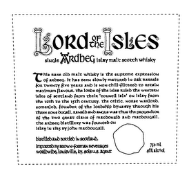 LORD OF THE ISLES SINGLE ARDBEG ISLAY MALT SCOTCH WHISKY THIS RARE OLD MALT WHISKY IS THE SUPREME EXPRESSION OF ARDBEG, IT HAS BEEN SLOWLY MATURED IN OAK BARRELS FOR TWENTY FIVE YEARS AND IS NON CHILL-FILTERED TO RETAIN MAXIMUM FLAVOUR, THE LORDS OF THE ISLES RULED THE WESTERN ISLES OF SCOTLAND FROM THEIR 'COUNCIL ISLE' ON ISLAY FROM THE 12TH TO THE 15TH CENTURY, THE CELTIC, NORSE WARLORD, SOMERLED, FOUNDER OF THE LORDSHIP DYNASTY THROUGH HIS THREE SONS DUGALL, RANALD AND ANGUS WAS THUS THE PROGENICOR OF THE TWO GREAT CLANS OF MACDONALD AND MACDOUGALL. THE ARDBEG DISTILLERY WAS FOUNOED ON ISLAY IN 1815 BY JOHN MACDOUGALL. DISTILLED AND BOTTLED IN SCOTLAND. IMPORTED BY BROWN-FORMAN BEVERAGES WORLDWIDE, LOUISVILLE, KY. SOLE U.S. AGENT 750 ML 46% ALC/VOL logo