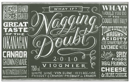 NAGGING DOUBT WHAT IF 2·0·1·0 VIOGNIER 750 ML WHITE WINE · VIN BLANC · 10.7% ALC./VOL. PRODUCT OF CANADA · PRODUCT DE CANADA HAND CRAFTED GREAT TASTE · OF THE · OKANAGAN CANADA GROWN & MADE NAGGINGDOUBT.COM WHAT WOULD YOU DO IF YOU COULD NOT FAIL? TODAY'S SPECIALS BRIGHT ACIDITY WITH GRAPEFRUIT & LYCHEE NOTES SERVE WITH SPICY FOODS BBQ PRAWNS CHEESE & MORE CHEESE logo