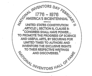 NATIONAL INVENTORS DAY FEBRUARY 11 1776-1976 AMERICA'S BICENTENNIAL NATIONAL INVENTORS HALL OF FAME UNITED STATES CONSTITUTION ARTICLE 1, SECTION 8, CLAUSE 8: "CONGRESS SHALL HAVE POWER...TO PROMOTE THE PROGRESS OF SCIENCE AND USEFUL ARTS, BY SECURING FOR LIMITED TIMES TO AUTHORS AND INVENTORS THE EXECLUSIVE RIGHTS TO THEIR RESPECTIVE WRITINGS AND DISCOVERIES."
