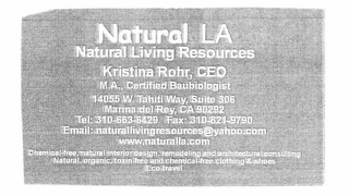 NATURAL LA NATURAL LIVING RESOURCES  KRISTINA ROHR, CEO   CEO M.A. CERTIFIED BAUBIOLOGIST 14055 W. TAHITI WAY, SUITE 306 MARINA DEL REY CA 902292 TEL 310-663-6429 FAX 310-821-9790 EMAIL: CHEMICAL-FREE, NATURAL INTERIOR DESIGN, REMODLEING AND ARCHITECTURAL CONSULTING NATURAL, ORGANIC, TOXIN-FREE AND CHEMICAL FREE CLOTHIING & SHOES ECO-TRAVEL. logo