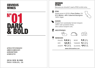OBVIOUS WINES NO 01 DARK & BOLD #FRUITFORWARD #MEDIUMBODY #SNOBFREE #SMOOTH 2016 RED BLEND PASO ROBLES, CA OBVIOUS WINES BECAUSE YOU SHOULDN'T NEED A PHD TO DRINK WINE. #DNA ESTATE GROWN IN 2016 IN PASO ROBLES, CA 51% MERLOT + 49% CABERNET SAUVIGNON 100% VEGAN #GREEN GRAPES FROM SUSTAINABLY FARMED VINEYARD. 100% SOLAR-POWERED WINERY. ZERO CARBON FOOTPRINT CORK. #BESTFRIENDS #WINEGEEK FRUITS DRY ACIDITY BODY TANNINS ALCOHOL WWW.OBVIOUSWINES.COM