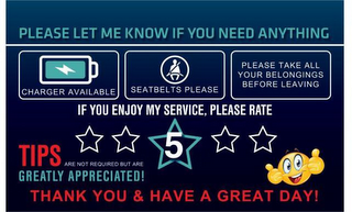 PLEASE LET ME KNOW IF YOU NEED ANYTHINGCHARGER AVAILABLE SEATBELTS PLEASE PLEASE TAKE ALL YOUR BELONGINGS BEFORE LEAVING IF YOU ENJOY MY SERVICE, PLEASE RATE TIPS ARE NOT REQUIRED BUT ARE GREATLY APPRECIATED! THANK YOU & HAVE A GREAT DAY! logo